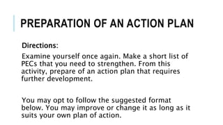 PREPARATION OF AN ACTION PLAN
Directions:
Examine yourself once again. Make a short list of
PECs that you need to strengthen. From this
activity, prepare of an action plan that requires
further development.
You may opt to follow the suggested format
below. You may improve or change it as long as it
suits your own plan of action.
 