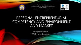 PERSONAL ENTREPRENEURIAL
COMPETENCY AND ENVIRONMENT
AND MARKET
Roseclyde D. Lucasan
MTLED-Home Economics
Republic of the Philippines
ILOILO SCIENCE AND TECHNOLOGY UNIVERSITY
La Paz, Iloilo City
• Trunkline: (033)320-7190 • Telefax: (033)329-4274
• Website: www.isatu.edu.ph
 
