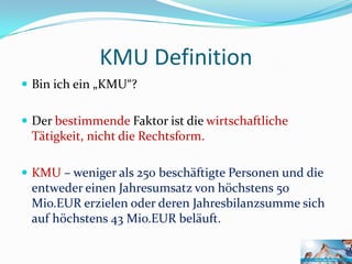 KMU Definition
 Bin ich ein „KMU“?


 Der bestimmende Faktor ist die wirtschaftliche
 Tätigkeit, nicht die Rechtsform.

 KMU – weniger als 250 beschäftigte Personen und die
 entweder einen Jahresumsatz von höchstens 50
 Mio.EUR erzielen oder deren Jahresbilanzsumme sich
 auf höchstens 43 Mio.EUR beläuft.
 