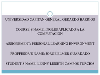 UNIVERSIDAD CAPITAN GENERAL GERARDO BARRIOS
COURSE`S NAME: INGLES APLICADO A LA
COMPUTACION

ASSIGNEMENT: PERSONAL LEARNING ENVIRONMENT
PROFFESOR`S NAME: JORGE ELMER GUARDADO
STUDENT`S NAME: LENNY LISSETH CAMPOS TURCIOS

 