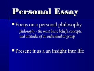 Personal EssayPersonal Essay
 Focus on a personal philosophyFocus on a personal philosophy
– philosophy = the most basic beliefs, concepts,philosophy = the most basic beliefs, concepts,
and attitudes of an individual or groupand attitudes of an individual or group
 Present it as a an insight into lifePresent it as a an insight into life
 