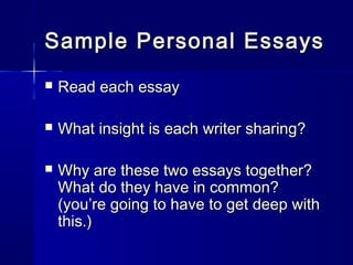 Sample Personal EssaysSample Personal Essays
 Read each essayRead each essay
 What insight is each writer sharing?What insight is each writer sharing?
 Why are these two essays together?Why are these two essays together?
What do they have in common?What do they have in common?
(you’re going to have to get deep with(you’re going to have to get deep with
this.)this.)
 
