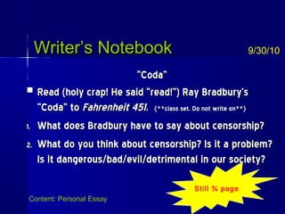 Writer’s NotebookWriter’s Notebook
““Coda”Coda”
 Read (holy crap! He said “read!”) Ray Bradbury’sRead (holy crap! He said “read!”) Ray Bradbury’s
“Coda” to“Coda” to Fahrenheit 451Fahrenheit 451.. {**class set. Do not write on**}{**class set. Do not write on**}
1.1. What does Bradbury have to say about censorship?What does Bradbury have to say about censorship?
2.2. What do you think about censorship? Is it a problem?What do you think about censorship? Is it a problem?
Is it dangerous/bad/evil/detrimental in our society?Is it dangerous/bad/evil/detrimental in our society?
9/30/10
Content: Personal Essay
Still ¾ page
 