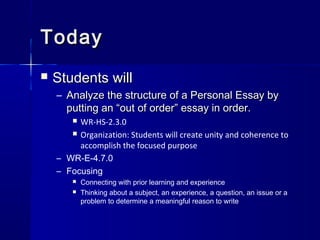 TodayToday
 Students willStudents will
– Analyze the structure of a Personal Essay byAnalyze the structure of a Personal Essay by
putting an “out of order” essay in order.putting an “out of order” essay in order.
 WR-HS-2.3.0
 Organization: Students will create unity and coherence to
accomplish the focused purpose
– WR-E-4.7.0
– Focusing
 Connecting with prior learning and experience
 Thinking about a subject, an experience, a question, an issue or a
problem to determine a meaningful reason to write
 