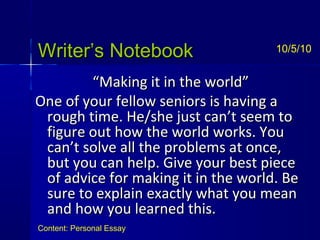 Writer’s NotebookWriter’s Notebook
““Making it in the world”Making it in the world”
One of your fellow seniors is having aOne of your fellow seniors is having a
rough time. He/she just can’t seem torough time. He/she just can’t seem to
figure out how the world works. Youfigure out how the world works. You
can’t solve all the problems at once,can’t solve all the problems at once,
but you can help. Give your best piecebut you can help. Give your best piece
of advice for making it in the world. Beof advice for making it in the world. Be
sure to explain exactly what you meansure to explain exactly what you mean
and how you learned this.and how you learned this.
10/5/10
Content: Personal Essay
 