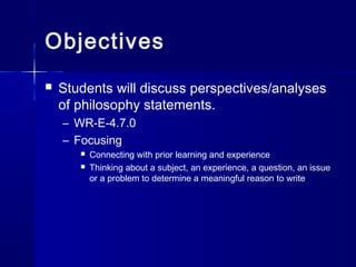 Objectives
 Students will discuss perspectives/analyses
of philosophy statements.
– WR-E-4.7.0
– Focusing
 Connecting with prior learning and experience
 Thinking about a subject, an experience, a question, an issue
or a problem to determine a meaningful reason to write
 