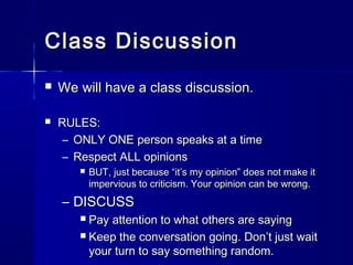 Class DiscussionClass Discussion
 We will have a class discussion.We will have a class discussion.
 RULES:RULES:
– ONLY ONE person speaks at a timeONLY ONE person speaks at a time
– Respect ALL opinionsRespect ALL opinions
 BUT, just because “it’s my opinion” does not make itBUT, just because “it’s my opinion” does not make it
impervious to criticism. Your opinion can be wrong.impervious to criticism. Your opinion can be wrong.
– DISCUSSDISCUSS
 Pay attention to what others are sayingPay attention to what others are saying
 Keep the conversation going. Don’t just waitKeep the conversation going. Don’t just wait
your turn to say something random.your turn to say something random.
 