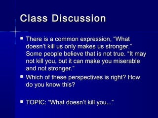 Class DiscussionClass Discussion
 There is a common expression, “WhatThere is a common expression, “What
doesn’t kill us only makes us stronger.”doesn’t kill us only makes us stronger.”
Some people believe that is not true. “It maySome people believe that is not true. “It may
not kill you, but it can make you miserablenot kill you, but it can make you miserable
and not stronger.”and not stronger.”
 Which of these perspectives is right? HowWhich of these perspectives is right? How
do you know this?do you know this?
 TOPIC: “What doesn’t kill you...”TOPIC: “What doesn’t kill you...”
 
