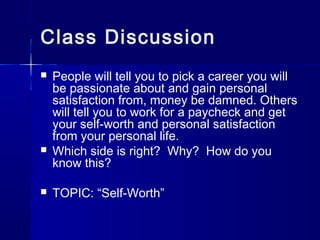 Class Discussion
 People will tell you to pick a career you will
be passionate about and gain personal
satisfaction from, money be damned. Others
will tell you to work for a paycheck and get
your self-worth and personal satisfaction
from your personal life.
 Which side is right? Why? How do you
know this?
 TOPIC: “Self-Worth”
 