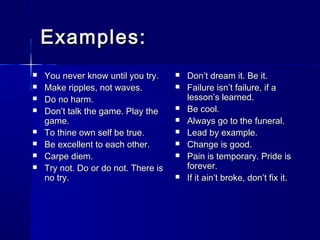 Examples:Examples:
 You never know until you try.You never know until you try.
 Make ripples, not waves.Make ripples, not waves.
 Do no harm.Do no harm.
 Don’t talk the game. Play theDon’t talk the game. Play the
game.game.
 To thine own self be true.To thine own self be true.
 Be excellent to each other.Be excellent to each other.
 Carpe diem.Carpe diem.
 Try not. Do or do not. There isTry not. Do or do not. There is
no try.no try.
 Don’t dream it. Be it.Don’t dream it. Be it.
 Failure isn’t failure, if aFailure isn’t failure, if a
lesson’s learned.lesson’s learned.
 Be cool.Be cool.
 Always go to the funeral.Always go to the funeral.
 Lead by example.Lead by example.
 Change is good.Change is good.
 Pain is temporary. Pride isPain is temporary. Pride is
forever.forever.
 If it ain’t broke, don’t fix it.If it ain’t broke, don’t fix it.
 