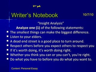 Writer’s NotebookWriter’s Notebook
““Insight Analysis”Insight Analysis”
Analyze oneAnalyze one (1)(1) of the following statements:of the following statements:
 The smallest things can make the biggest difference.The smallest things can make the biggest difference.
 Listen to your elders.Listen to your elders.
 A dead end street is a good place to turn around.A dead end street is a good place to turn around.
 Respect others before you expect others to respect youRespect others before you expect others to respect you
 If it’s worth doing, it’s worth doing right.If it’s worth doing, it’s worth doing right.
 Whether you think you can or you can’t, you’re right.Whether you think you can or you can’t, you’re right.
 Do what you have to before you do what you want to.Do what you have to before you do what you want to.
10/7/10
Content: Personal Essay
2nd
pd.
 