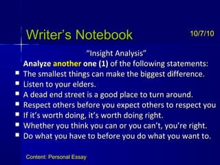 Writer’s NotebookWriter’s Notebook
““Insight Analysis”Insight Analysis”
AnalyzeAnalyze anotheranother oneone (1)(1) of the following statements:of the following statements:
 The smallest things can make the biggest difference.The smallest things can make the biggest difference.
 Listen to your elders.Listen to your elders.
 A dead end street is a good place to turn around.A dead end street is a good place to turn around.
 Respect others before you expect others to respect youRespect others before you expect others to respect you
 If it’s worth doing, it’s worth doing right.If it’s worth doing, it’s worth doing right.
 Whether you think you can or you can’t, you’re right.Whether you think you can or you can’t, you’re right.
 Do what you have to before you do what you want to.Do what you have to before you do what you want to.
10/7/10
Content: Personal Essay
 