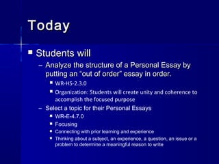 TodayToday
 Students willStudents will
– Analyze the structure of a Personal Essay byAnalyze the structure of a Personal Essay by
putting an “out of order” essay in order.putting an “out of order” essay in order.
 WR-HS-2.3.0
 Organization: Students will create unity and coherence to
accomplish the focused purpose
– Select a topic for their Personal Essays
 WR-E-4.7.0
 Focusing
 Connecting with prior learning and experience
 Thinking about a subject, an experience, a question, an issue or a
problem to determine a meaningful reason to write
 