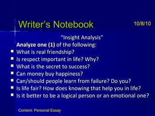 Writer’s NotebookWriter’s Notebook
““Insight Analysis”Insight Analysis”
Analyze oneAnalyze one (1)(1) of the following:of the following:
 What is real friendship?What is real friendship?
 Is respect important in life? Why?Is respect important in life? Why?
 What is the secret to success?What is the secret to success?
 Can money buy happiness?Can money buy happiness?
 Can/should people learn from failure? Do you?Can/should people learn from failure? Do you?
 Is life fair? How does knowing that help you in life?Is life fair? How does knowing that help you in life?
 Is it better to be a logical person or an emotional one?Is it better to be a logical person or an emotional one?
10/8/10
Content: Personal Essay
 