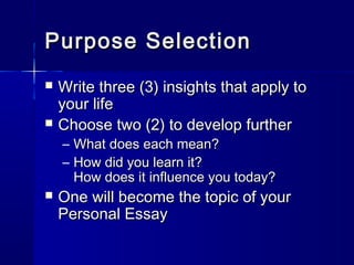 Purpose SelectionPurpose Selection
 Write three (3) insights that apply toWrite three (3) insights that apply to
your lifeyour life
 Choose two (2) to develop furtherChoose two (2) to develop further
– What does each mean?What does each mean?
– How did you learn it?How did you learn it?
How does it influence you today?How does it influence you today?
 One will become the topic of yourOne will become the topic of your
Personal EssayPersonal Essay
 