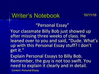 Writer’s NotebookWriter’s Notebook
““Personal Essay”Personal Essay”
Your classmate Billy Bob just showed upYour classmate Billy Bob just showed up
after missing three weeks of class. Heafter missing three weeks of class. He
leaned over to you and said, “Dude. What’sleaned over to you and said, “Dude. What’s
up with this Personal Essay stuff? I don’tup with this Personal Essay stuff? I don’t
get it.”get it.”
Explain Personal Essays to Billy Bob.Explain Personal Essays to Billy Bob.
Remember, the guy is not too swift. YouRemember, the guy is not too swift. You
need to explain it clearly and in detail.need to explain it clearly and in detail.
10/11/10
Content: Personal Essay
 