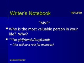 Writer’s NotebookWriter’s Notebook
““MVP”MVP”
 Who is the most valuable person in yourWho is the most valuable person in your
life? Why?life? Why?
 **No girlfriends/boyfriends**No girlfriends/boyfriends
– (this will be a rule for memoirs)(this will be a rule for memoirs)
10/12/10
Content: Memoir
 