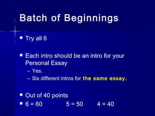 Batch of Beginnings
 Try all 6
 Each intro should be an intro for your
Personal Essay
– Yes.
– Six different intros for the same essay.
 Out of 40 points
 6 = 60 5 = 50 4 = 40
 