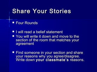 Share Your StoriesShare Your Stories
 Four RoundsFour Rounds
 I will read a belief statementI will read a belief statement
 You will write it down and move to theYou will write it down and move to the
section of the room that matches yoursection of the room that matches your
agreementagreement
 Find someone in your section and shareFind someone in your section and share
your reasons why you agree/disagree.your reasons why you agree/disagree.
Write downWrite down your classmate’syour classmate’s reasons.reasons.
 