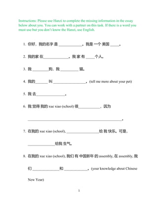 1
Instructions: Please use Hanzi to complete the missing information in the essay
below about you. You can work with a partner on this task. If there is a word you
must use but you don’t know the Hanzi, use English.
1. 你好，我的名字 是 _____________。我是 一个 美国 _____。
2. 我的家 在______________。我 家 有 _____个人。
3. 我 _________狗，我 __________ 猫。
4. 我的_______ 叫 __________________。(tell me more about your pet)
5. 我 去________________。
6. 我 觉得 我的 xue xiao (school) 很____________，因为
____________________________________________________。
7. 在我的 xue xiao (school), __________________给 我 快乐。可是，
_______________给我 生气。
8. 在我的 xue xiao (school), 我们 有 中国新年 的 assembly, 在 assembly, 我
们 _______________和 _____________。(your knowledge about Chinese
New Year)
 