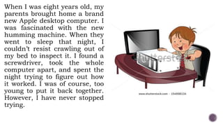 When I was eight years old, my
parents brought home a brand
new Apple desktop computer. I
was fascinated with the new
humming machine. When they
went to sleep that night, I
couldn’t resist crawling out of
my bed to inspect it. I found a
screwdriver, took the whole
computer apart, and spent the
night trying to figure out how
it worked. I was of course, too
young to put it back together.
However, I have never stopped
trying.
 