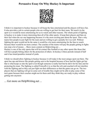 Persuasive Essay On Why Hockey Is Important
I think it is important to hockey because it will keep the fans entertained and the players will have fun.
It also provides a job to certain people who are willing to get hurt for their team. We need it in the
sport so it would be more entertaining for us to watch and other reasons. The whole point of fighting
in hockey is to make it more interesting then all of the other sports. It keep their players and fans on
their feet when the see one happening because it is the most exciting part about the sport. That s why
teams hire people to just fight for the team and are willing to get a penalty for it as well. Without
fighting the sport would not be the same it would be a lot more entertaining for the fans to watch
because there would be no more contact. The coaches of the teams will pay the people getting in fights
non stop a lot of money ... Show more content on Helpwriting.net ...
Hockey is one of the only sports that will let contact like football or any other sports like those that
will have people hitting others for the protection of others. In hockey it three periods instead of half
and it has timed penalties instead of yards.
I think we should allow fighting in hockey because it will make it the most unique sport out there. The
sport has ups and downs like people getting sent to the hospital because of how bad the fights get but
that is what keeps us into the sport even though someone is really hurt but he did it for his fans and for
protecting his team. The fighting is called Fisticuffs it is so that the refs and couched will not interfere
with the fighting and so they can just fight out their differences so that the game can go on. The two
players that are fighting will get in some sort of trouble they might not be able to play some of the
next game because their couches might not let them until they think they are ready to play without
getting into anymore
... Get more on HelpWriting.net ...
 