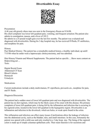 Diverticulitis Essay
Presentation
A 46 year old grossly obese man was seen in the Emergency Room on 9/16/08.
His chief complaint was lower left quadrant pain, vomiting, and frequent urination.The patient also
admits to constipation, nausea, and a fever of 102.2.
He admits to a 25 pound weight gain over the last few months. The patient was evaluated and
diagnosed with diverticulitis. During his 3 day hospital stay, he has recieved IVfluids, IV antibiotics,
and morphine for pain.
History
Past Medical History: The patient has a remarkable medical history, a healthy individual, up untill
7/15/06 when he under went a laparoscopic cholecystectomy, and was admitted.
Diet History/Vitamin and Mineral Supplements: The patient had no specific ... Show more content on
Helpwriting.net ...
Tests:
Digital Rectal Exam
Abdominal CT Scan
Blood Cultures
Hemacult
Urinalysis
Medications
Current medications include a daily multivitamen, IV ciproflaxin, prevacid a.m., morphine for pain,
and IV fluids.
Diagnosis/Discussion
The patient had a sudden onset of lower left quadrant pain and was diagnosed with diverticulitis. The
patient has no diet regimen, which may be the likely cause of his onset with this disease. His primary
complaint of lower left quadrant pain, is being felt by the inflamation and infection that is occuring in
his sigmoid colon, located in the lower left quadrant in the hypogastric region. Diverticulitis is an
inflamation and infection in the diverticuli, which are holes, or weak spots found in the colon.
This inflamation and infection can effect many tissues if preforations allow the leakage of infection
into the abdominal cavity, such as the bladder, skin, and small intestines. In this case, fortunately the
patient was spared with a mild case and only resulted in a 3 day hosp. stay. The lining of the sigmoid
colon is made up of simple columnar epithelium cells. Their main function is for secretions and
 