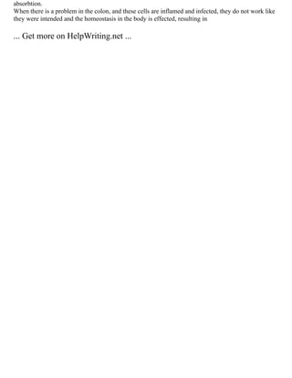 absorbtion.
When there is a problem in the colon, and these cells are inflamed and infected, they do not work like
they were intended and the homeostasis in the body is effected, resulting in
... Get more on HelpWriting.net ...
 