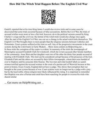 How Did The Witch Trial Happen Before The English Civil War
Gaskill, reported that at his time King James I would also review trials and in some cases he
discovered that some trials occurred because of false accusations. Before the Civil War, the trials of
accused witches were more or less a fair trial, however, do to the political vacuum caused by King
Charles I s reign and the civil war, the format of the witch trials would also change once again.
After the start of the English Civil War, one can see a change in the actual witch trials themselves. The
English Civil War brought chaos to more people than the religious tensions between Catholics and
Protestants. Court systems suffered at this time as well. Any of the progressive movements in the court
systems during the witch hunts in Early Modern ... Show more content on Helpwriting.net ...
In these trials the corruption of the courts is evident. In summary of the trials the townspeople of
Manningtree accused Elizabeth Clark for witchcraft, which she in turn accused other female members
of the community. Anna West and her daughter were two of the other the thirty four people accused of
meeting with Elizabeth Clark. This trail can be considered corrupt because of the processes of the trial.
Elizabeth Clark and the others we accused by their fellow townspeople, whom then were handed of
over to Hopkins and his associate John Stearne. The two men and what Gaskill labels as search
women testified against the accused women in the court of a puritan earl of Warwick because at this
point in history, Essex County, England did not have a judge. This shows that corruption that war
brought to the court system because of war. Court systems were no longer run by a judge with a jury
but by the local noble, whose religion most likely influenced his ruling. It is important to remember
that Hopkins was also a Puritan and could have been searching for people to oversee his trials who
shared similar
... Get more on HelpWriting.net ...
 