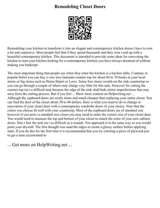 Remodeling Closet Doors
Remodeling your kitchen to transform it into an elegant and contemporary kitchen doesn t have to cost
a lot and expensive. Most people feel that if they spend thousands and they won t end up with a
beautiful contemporary kitchen. This document is intended to provide some ideas for renovating the
kitchen to turn your kitchen looking for a contemporary kitchen you have always dreamed of without
making you bankrupt.
The most important thing that people see when they enter the kitchen is a kitchen table. Contrary to
popular belief you can buy a very nice laminate counter top for about 60 to 70 bucks at your local
stores or big stores such as Home Depot or Lowe. Some free stores would cut the sink countertop so
you can go through a couple of others may charge very little for this task. However for cutting the
counter top isn t a difficult task because the edge of the sink shall hide minor imperfections that may
arise from the cutting process. But if you feel ... Show more content on Helpwriting.net ...
Although the cupboard doors are costly items and much cheaper than replacing your entire closet. You
can find the door of the closet about 30 to 40 dollars. Here is what you need to do to change or
renovation of your closet door with a contemporary wardrobe doors of your choice. Note that the
colors you choose fit well with your countertop. Most of the cupboard doors are of standard size
however if you aren t a standard size closet you may need to order the correct size of your closet door.
You would need to measure the top and bottom of your closet to match the color of your new cabinet
doors. Don t fear the task isn t as difficult as it sounds. You approach it in the same way as you would
paint your drywall. The first thought was sand the edges to create a glossy surface before applying
stain. If you do this for the first time it is recommended that you try coloring a piece of plywood just
to get a taste accustomed to
... Get more on HelpWriting.net ...
 