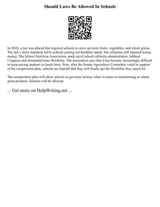Should Laws Be Allowed In Schools
In 2010, a law was placed that required schools to serve up more fruits, vegetables, and whole grains.
The law s strict standards led to schools putting out healthier meals, but cafeterias still reported losing
money. The School Nutrition Association, made up of school cafeteria administrators, lobbied
Congress and demanded more flexibility. The association says that it has become increasingly difficult
to keep paying students in lunch lines. Now, after the Senate Agriculture Committee voted in support
of the compromise plan, schools are hopeful that they will finally get the flexibility they asked for.
The compromise plan will allow schools to get more leeway when it comes to transitioning to whole
grain products. Schools will be allowed
... Get more on HelpWriting.net ...
 