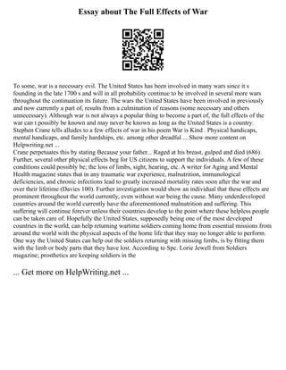 Essay about The Full Effects of War
To some, war is a necessary evil. The United States has been involved in many wars since it s
founding in the late 1700 s and will in all probability continue to be involved in several more wars
throughout the continuation its future. The wars the United States have been involved in previously
and now currently a part of, results from a culmination of reasons (some necessary and others
unnecessary). Although war is not always a popular thing to become a part of, the full effects of the
war can t possibly be known and may never be known as long as the United States is a country.
Stephen Crane tells alludes to a few effects of war in his poem War is Kind . Physical handicaps,
mental handicaps, and family hardships, etc. among other dreadful ... Show more content on
Helpwriting.net ...
Crane perpetuates this by stating Because your father... Raged at his breast, gulped and died (686).
Further, several other physical effects beg for US citizens to support the individuals. A few of these
conditions could possibly be; the loss of limbs, sight, hearing, etc. A writer for Aging and Mental
Health magazine states that in any traumatic war experience, malnutrition, immunological
deficiencies, and chronic infections lead to greatly increased mortality rates soon after the war and
over their lifetime (Davies 100). Further investigation would show an individual that these effects are
prominent throughout the world currently, even without war being the cause. Many underdeveloped
countries around the world currently have the aforementioned malnutrition and suffering. This
suffering will continue forever unless their countries develop to the point where these helpless people
can be taken care of. Hopefully the United States, supposedly being one of the most developed
countries in the world, can help returning wartime soldiers coming home from essential missions from
around the world with the physical aspects of the home life that they may no longer able to perform.
One way the United States can help out the soldiers returning with missing limbs, is by fitting them
with the limb or body parts that they have lost. According to Spc. Lorie Jewell from Soldiers
magazine; prosthetics are keeping soldiers in the
... Get more on HelpWriting.net ...
 