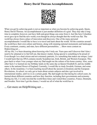 Henry David Thoreau Accomplishments
What you get by achieving goals is not as important as what you become by achieving goals. Quote,
Henry David Thoreau. An accomplishment is just another definition of a goal. They may take a long
time to complete; however, just have faith and great things can come from it. Just like how Columbus
never gave up to find the new world, even though he always thought that the world was flat. The
world has always been a place of innovation and discovery. One of the many personal
accomplishments I would like to have is to travel and learn about the world. All the countries around
the world have their own culture and history, along with stunning national monuments and landscapes.
Every continent, country, and state, have different personalities. ... Show more content on
Helpwriting.net ...
All my life, I ve been dreaming about knowing who I truly am. Years pass and I discover that I don t
need to be ashamed or to feel left out, that doesn t matter, being special is something to be proud of.
Even though I m a dual citizen and not extremely patriotic, It s something that makes me unique. Later
I would learn that my DNA contains mostly Scandinavian, Irish, British, and Western European. This
goes back to when I was younger when my Dad taught me the culture of his home country. Also, some
other facts I ve learned are my birthday lands on the same day as Queen Elizabeth ІІ, and my middle
name is the national flower of England. Currently, I would like to study Swedish, German, and some
others. In the meantime, I ve been teaching myself about the ancient civilizations and the European
Revolutions. At school, we only get to learn about certain subjects and don t get involved in
international studies, until we re at a certain grade. My dad taught me that during his school years, he
learned about different countries and how they function, including their governments and economy.
During my life, I ve only traveled the world three times and visited three countries, France, Denmark,
and Sweden. Next time I get the chance, I would see all of what the world has in
... Get more on HelpWriting.net ...
 