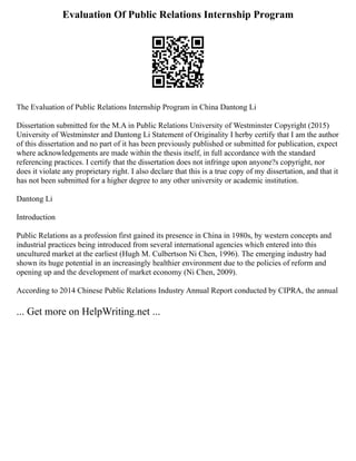 Evaluation Of Public Relations Internship Program
The Evaluation of Public Relations Internship Program in China Dantong Li
Dissertation submitted for the M.A in Public Relations University of Westminster Copyright (2015)
University of Westminster and Dantong Li Statement of Originality I herby certify that I am the author
of this dissertation and no part of it has been previously published or submitted for publication, expect
where acknowledgements are made within the thesis itself, in full accordance with the standard
referencing practices. I certify that the dissertation does not infringe upon anyone?s copyright, nor
does it violate any proprietary right. I also declare that this is a true copy of my dissertation, and that it
has not been submitted for a higher degree to any other university or academic institution.
Dantong Li
Introduction
Public Relations as a profession first gained its presence in China in 1980s, by western concepts and
industrial practices being introduced from several international agencies which entered into this
uncultured market at the earliest (Hugh M. Culbertson Ni Chen, 1996). The emerging industry had
shown its huge potential in an increasingly healthier environment due to the policies of reform and
opening up and the development of market economy (Ni Chen, 2009).
According to 2014 Chinese Public Relations Industry Annual Report conducted by CIPRA, the annual
... Get more on HelpWriting.net ...
 