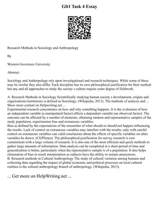 Glt1 Task 4 Essay
Research Methods in Sociology and Anthropology
By
Western Governors University
Abstract
Sociology and Anthropology rely upon investigational and research techniques. While some of these
may be similar they also differ. Each discipline has its own philosophical justification for their method
but any and all approaches to study the society s culture require some degree of fieldwork.
A. Research Methods in Sociology Scientifically studying human society s development, origins and
organizations/institutions is defined as Sociology. (Wikipedia, 2013). The methods of analysis and ...
Show more content on Helpwriting.net ...
Experimental research concentrates on how and why something happens. It is the evaluation of how
an independent variable (a manipulated factor) affects a dependent variable (an observed factor). The
outcome can be affected by a number of elements; obtaining random and representative samples of the
study population, experimenter bias and extraneous variables.
Bias as defined by the expectations of the researcher of what should or should not happen influencing
the results. Lack of control on extraneous variables may interfere with the results; only with careful
control on extraneous variables can valid conclusions about the effects of specific variables on other
variables be drawn. (CliffNotes). The philosophical justification for survey research is cost
containment with a large volume of research. It is also one of the most efficient and quick methods to
gather large amounts of information. Data analysis can be completed in a short period of time and
generalization is better, particularly when the representative sample is of a population. It also helps
elimination of bias in result interpretation as subjects have the ability to remain anonymous.
B. Research methods in Cultural Anthropology The study of cultural variation among humans and
collecting data regarding the impact of global economic and political processes on local cultural
realities is the cultural anthropology branch of anthropology. (Wikipedia, 2013).
... Get more on HelpWriting.net ...
 