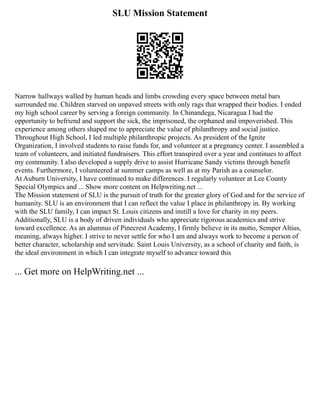 SLU Mission Statement
Narrow hallways walled by human heads and limbs crowding every space between metal bars
surrounded me. Children starved on unpaved streets with only rags that wrapped their bodies. I ended
my high school career by serving a foreign community. In Chinandega, Nicaragua I had the
opportunity to befriend and support the sick, the imprisoned, the orphaned and impoverished. This
experience among others shaped me to appreciate the value of philanthropy and social justice.
Throughout High School, I led multiple philanthropic projects. As president of the Ignite
Organization, I involved students to raise funds for, and volunteer at a pregnancy center. I assembled a
team of volunteers, and initiated fundraisers. This effort transpired over a year and continues to affect
my community. I also developed a supply drive to assist Hurricane Sandy victims through benefit
events. Furthermore, I volunteered at summer camps as well as at my Parish as a counselor.
At Auburn University, I have continued to make differences. I regularly volunteer at Lee County
Special Olympics and ... Show more content on Helpwriting.net ...
The Mission statement of SLU is the pursuit of truth for the greater glory of God and for the service of
humanity. SLU is an environment that I can reflect the value I place in philanthropy in. By working
with the SLU family, I can impact St. Louis citizens and instill a love for charity in my peers.
Additionally, SLU is a body of driven individuals who appreciate rigorous academics and strive
toward excellence. As an alumnus of Pinecrest Academy, I firmly believe in its motto, Semper Altius,
meaning, always higher. I strive to never settle for who I am and always work to become a person of
better character, scholarship and servitude. Saint Louis University, as a school of charity and faith, is
the ideal environment in which I can integrate myself to advance toward this
... Get more on HelpWriting.net ...
 