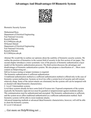 Advantages And Disadvantages Of Biometric System
Biometric Security System
Muhammad Raza
Department of Electrical Engineering
Fast National Unversity
Karachi,Pakistan
K112440@nu.edu.pk
M Kamal Ahmed
Department of Electrical Engineering
Fast National University
Karachi,Pakistan
K112404@nu.edu.pk
Abstract We would like to outline our opinions about the usability of biometric security systems. We
outline the position of biometrics in the current field of security in the first section of our paper. The
second chapter introduces a more systematic view of the process of biometric authentication a layer
model (of the biometric authentication process). The third section discusses the advantages and
disadvantages of biometric authentication systems. We also propose a classification of ... Show more
content on Helpwriting.net ...
Still no liveness testing or tamper resistance is required.
The biometric authentication is sufficient authentication.
A traditional authentication method as a sufficient authentication method is offered only in the case of
biometric system malfunction. Systems on level two offer a certain level of security and still remain
relatively cheap. Some of the easiest attacks are eliminated, but the systems still can be tampered with
or cheated with faked biometric characteristics.
C. Level 3 Intermediate systems
Level three systems already do have some kind of liveness test. Exposed components of the system
(typically the biometric input device) must be guarded or tamperresistant against moderate attacks.
The communication must be authenticated and encrypted. The biometric authentication is sufficient,
and the system never offers traditional authentication as a sufficient authentication method. Such
biometric systems will be able to resist moderate attacks.
Advanced tampering methods or advanced faked biometric characteristics, however, will still be able
to cheat the biometric systems.
D. Level 4 Advanced
... Get more on HelpWriting.net ...
 
