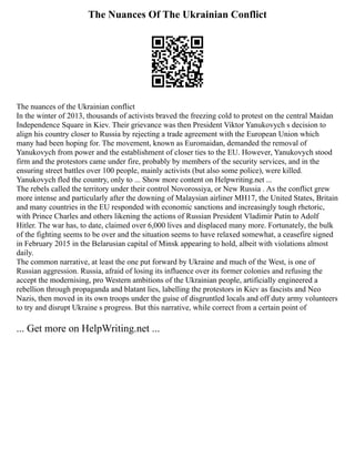 The Nuances Of The Ukrainian Conflict
The nuances of the Ukrainian conflict
In the winter of 2013, thousands of activists braved the freezing cold to protest on the central Maidan
Independence Square in Kiev. Their grievance was then President Viktor Yanukovych s decision to
align his country closer to Russia by rejecting a trade agreement with the European Union which
many had been hoping for. The movement, known as Euromaidan, demanded the removal of
Yanukovych from power and the establishment of closer ties to the EU. However, Yanukovych stood
firm and the protestors came under fire, probably by members of the security services, and in the
ensuring street battles over 100 people, mainly activists (but also some police), were killed.
Yanukovych fled the country, only to ... Show more content on Helpwriting.net ...
The rebels called the territory under their control Novorossiya, or New Russia . As the conflict grew
more intense and particularly after the downing of Malaysian airliner MH17, the United States, Britain
and many countries in the EU responded with economic sanctions and increasingly tough rhetoric,
with Prince Charles and others likening the actions of Russian President Vladimir Putin to Adolf
Hitler. The war has, to date, claimed over 6,000 lives and displaced many more. Fortunately, the bulk
of the fighting seems to be over and the situation seems to have relaxed somewhat, a ceasefire signed
in February 2015 in the Belarusian capital of Minsk appearing to hold, albeit with violations almost
daily.
The common narrative, at least the one put forward by Ukraine and much of the West, is one of
Russian aggression. Russia, afraid of losing its influence over its former colonies and refusing the
accept the modernising, pro Western ambitions of the Ukrainian people, artificially engineered a
rebellion through propaganda and blatant lies, labelling the protestors in Kiev as fascists and Neo
Nazis, then moved in its own troops under the guise of disgruntled locals and off duty army volunteers
to try and disrupt Ukraine s progress. But this narrative, while correct from a certain point of
... Get more on HelpWriting.net ...
 