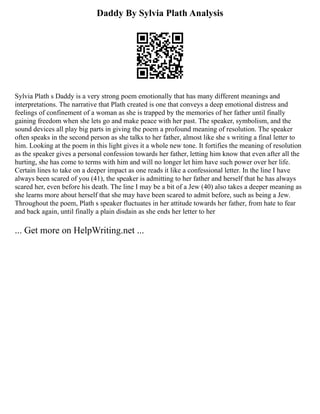 Daddy By Sylvia Plath Analysis
Sylvia Plath s Daddy is a very strong poem emotionally that has many different meanings and
interpretations. The narrative that Plath created is one that conveys a deep emotional distress and
feelings of confinement of a woman as she is trapped by the memories of her father until finally
gaining freedom when she lets go and make peace with her past. The speaker, symbolism, and the
sound devices all play big parts in giving the poem a profound meaning of resolution. The speaker
often speaks in the second person as she talks to her father, almost like she s writing a final letter to
him. Looking at the poem in this light gives it a whole new tone. It fortifies the meaning of resolution
as the speaker gives a personal confession towards her father, letting him know that even after all the
hurting, she has come to terms with him and will no longer let him have such power over her life.
Certain lines to take on a deeper impact as one reads it like a confessional letter. In the line I have
always been scared of you (41), the speaker is admitting to her father and herself that he has always
scared her, even before his death. The line I may be a bit of a Jew (40) also takes a deeper meaning as
she learns more about herself that she may have been scared to admit before, such as being a Jew.
Throughout the poem, Plath s speaker fluctuates in her attitude towards her father, from hate to fear
and back again, until finally a plain disdain as she ends her letter to her
... Get more on HelpWriting.net ...
 