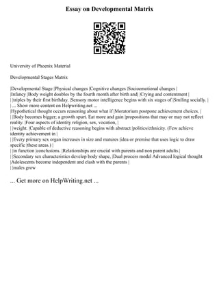 Essay on Developmental Matrix
University of Phoenix Material
Developmental Stages Matrix
|Developmental Stage |Physical changes |Cognitive changes |Socioemotional changes |
|Infancy |Body weight doubles by the fourth month after birth and| |Crying and contentment |
| |triples by their first birthday. |Sensory motor intelligence begins with six stages of |Smiling socially. |
| ... Show more content on Helpwriting.net ...
|Hypothetical thought occurs reasoning about what if |Moratorium postpone achievement choices. |
| |Body becomes bigger; a growth spurt. Eat more and gain |propositions that may or may not reflect
reality. |Four aspects of identity religion, sex, vocation, |
| |weight. |Capable of deductive reasoning begins with abstract |politics/ethnicity. (Few achieve
identity achievement in |
| |Every primary sex organ increases in size and matures |idea or premise that uses logic to draw
specific |these areas.) |
| |in function |conclusions. |Relationships are crucial with parents and non parent adults.|
| |Secondary sex characteristics develop body shape, |Dual process model Advanced logical thought
|Adolescents become independent and clash with the parents |
| |males grow
... Get more on HelpWriting.net ...
 