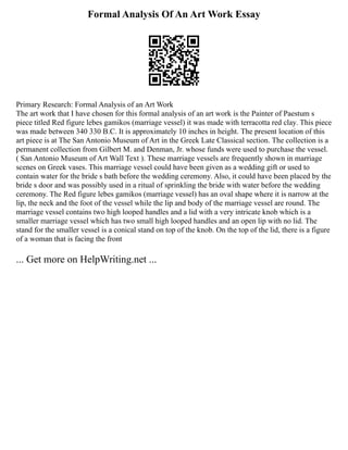 Formal Analysis Of An Art Work Essay
Primary Research: Formal Analysis of an Art Work
The art work that I have chosen for this formal analysis of an art work is the Painter of Paestum s
piece titled Red figure lebes gamikos (marriage vessel) it was made with terracotta red clay. This piece
was made between 340 330 B.C. It is approximately 10 inches in height. The present location of this
art piece is at The San Antonio Museum of Art in the Greek Late Classical section. The collection is a
permanent collection from Gilbert M. and Denman, Jr. whose funds were used to purchase the vessel.
( San Antonio Museum of Art Wall Text ). These marriage vessels are frequently shown in marriage
scenes on Greek vases. This marriage vessel could have been given as a wedding gift or used to
contain water for the bride s bath before the wedding ceremony. Also, it could have been placed by the
bride s door and was possibly used in a ritual of sprinkling the bride with water before the wedding
ceremony. The Red figure lebes gamikos (marriage vessel) has an oval shape where it is narrow at the
lip, the neck and the foot of the vessel while the lip and body of the marriage vessel are round. The
marriage vessel contains two high looped handles and a lid with a very intricate knob which is a
smaller marriage vessel which has two small high looped handles and an open lip with no lid. The
stand for the smaller vessel is a conical stand on top of the knob. On the top of the lid, there is a figure
of a woman that is facing the front
... Get more on HelpWriting.net ...
 