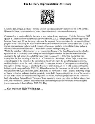 The Literary Representation Of History
Le drame de l Afrique, c est que l homme africain n est pas assez entré dans l histoire. (SARKOZY).
Discuss the literary representation of history in relation to this controversial statement.
Considered as la parole officielle française la plus raciste depuis longtemps , Nicholas Sarkozy s 2007
speech in Dakar elicited widespread disapproval (Heams, 2007). In highlighting a binary opposition
between France and Africa; the progressive and the stagnant, Sarkozy reinforced a euro centric idea of
progress whilst criticising the inadequate insertion of l homme africain into history (Sarkozy, 2007). In
the late nineteenth and early twentieth centuries, Europeans similarly believed that Africa lacked a
collective historical consciousness ... Show more content on Helpwriting.net ...
Whilst the main body of the text serves to represent the history of the Baoulé people and their leader,
Queen Pokou; in constantly questioning and subverting the narrative, Tadjo constructs alternative
endings to the well known legend of the Ivory Coast (Ligaga, 2011: 488). One chapter that best
exemplifies the dual meaning of histoire is La Traversée de l Atlantique , where Tadjo rewrites the
original legend in the context of the transatlantic slave trade. Here, the use of language is emotive,
enabling Tadjo to stress the cruelty of the trade. For example, the use of metonymy when describing
the captives on their passage is unsettling (Cazenave and Célérité, 2011: 75 76). Corps contre corps,
ballottés par les vagues (Tadjo, 2005: 58). This dehumanises the slaves and parallels their worth with
that of commodities, as subalterns, corps . Similarly, the repetition of corps , elicits a disturbing image
of slaves, both alive and dead, in close proximity in the hold. In grounding this version of the narrative
in fact, Tadjo intensifies the emotional impact on the reader. We thus sympathise with the victims on
both a factual and fictional level. The use of three successive nouns, ils avaient perdu leur visage, leur
nom, leur lendemains , enables Tadjo to further illustrate the process of dehumanisation during the
journey across the Atlantic (Tadjo, 2005: 59). They
... Get more on HelpWriting.net ...
 