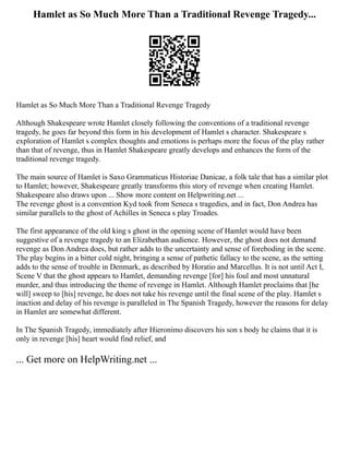 Hamlet as So Much More Than a Traditional Revenge Tragedy...
Hamlet as So Much More Than a Traditional Revenge Tragedy
Although Shakespeare wrote Hamlet closely following the conventions of a traditional revenge
tragedy, he goes far beyond this form in his development of Hamlet s character. Shakespeare s
exploration of Hamlet s complex thoughts and emotions is perhaps more the focus of the play rather
than that of revenge, thus in Hamlet Shakespeare greatly develops and enhances the form of the
traditional revenge tragedy.
The main source of Hamlet is Saxo Grammaticus Historiae Danicae, a folk tale that has a similar plot
to Hamlet; however, Shakespeare greatly transforms this story of revenge when creating Hamlet.
Shakespeare also draws upon ... Show more content on Helpwriting.net ...
The revenge ghost is a convention Kyd took from Seneca s tragedies, and in fact, Don Andrea has
similar parallels to the ghost of Achilles in Seneca s play Troades.
The first appearance of the old king s ghost in the opening scene of Hamlet would have been
suggestive of a revenge tragedy to an Elizabethan audience. However, the ghost does not demand
revenge as Don Andrea does, but rather adds to the uncertainty and sense of foreboding in the scene.
The play begins in a bitter cold night, bringing a sense of pathetic fallacy to the scene, as the setting
adds to the sense of trouble in Denmark, as described by Horatio and Marcellus. It is not until Act I,
Scene V that the ghost appears to Hamlet, demanding revenge [for] his foul and most unnatural
murder, and thus introducing the theme of revenge in Hamlet. Although Hamlet proclaims that [he
will] sweep to [his] revenge, he does not take his revenge until the final scene of the play. Hamlet s
inaction and delay of his revenge is paralleled in The Spanish Tragedy, however the reasons for delay
in Hamlet are somewhat different.
In The Spanish Tragedy, immediately after Hieronimo discovers his son s body he claims that it is
only in revenge [his] heart would find relief, and
... Get more on HelpWriting.net ...
 