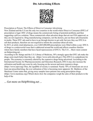Dtc Advertising Effects
Prescription or Poison: The Effects of Direct to Consumer Advertising
New Zealand and the U.S are the only two countries in the world where Direct to Consumer (DTC) of
prescription is legal. DTC of drugs means the commercials listing of potential problems and then
suggesting a pill as a solution. These commercials often advertise drugs that are not FDA approved, as
they are not required to. Drug manufacturing companies, not the doctors, put out these advertisements
in media. These DTC ads used to have to go through doctors to get sold, but now they use DTCA to
sell their products, therefore are not required to inform the consumer about all risks.
In 2015, at solely retail pharmacies, over 4,065,000,000 prescriptions were filled within a year. DTCA
of drugs is a controversial issue that is addressed around the world and affects countless families
whom have family members that have faced repercussions of DTCA. The U.S ... Show more content
on Helpwriting.net ...
According to Dr. Stange and the U.S. Library of Medicine, 58% strongly agree that DTC ads make the
drugs seem much better than they are . (https://www.ncbi.nlm.nih.gov) This DTCA is a pipedream for
people. The economy is extremely altered by the expensive drugs being advertised. According to the
International Society for Pharmacoeconomic and Outcomes Research, DTCA may also increase the
utilization and health care costs by only focusing on the newest and most expensive drugs .
(https://www.ispor.org) Thus, the squabble of society is sustained. Nearly 70% of Americans are on at
least one prescribed drug, the over utilization of this is becoming more apparent. Dr. Matthews of the
Mackinac Center states that, giving away samples lures patients into using prescription drugs.
(https://www.mackinac.org/) Which shows how the companies weigh the sales of their products to the
help of the
... Get more on HelpWriting.net ...
 