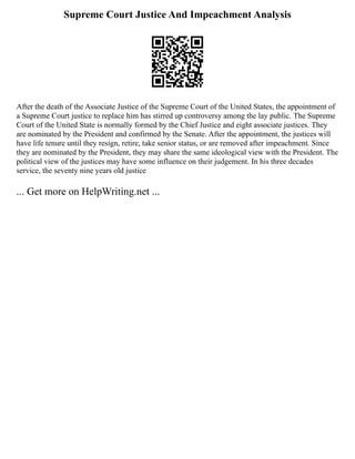 Supreme Court Justice And Impeachment Analysis
After the death of the Associate Justice of the Supreme Court of the United States, the appointment of
a Supreme Court justice to replace him has stirred up controversy among the lay public. The Supreme
Court of the United State is normally formed by the Chief Justice and eight associate justices. They
are nominated by the President and confirmed by the Senate. After the appointment, the justices will
have life tenure until they resign, retire, take senior status, or are removed after impeachment. Since
they are nominated by the President, they may share the same ideological view with the President. The
political view of the justices may have some influence on their judgement. In his three decades
service, the seventy nine years old justice
... Get more on HelpWriting.net ...
 
