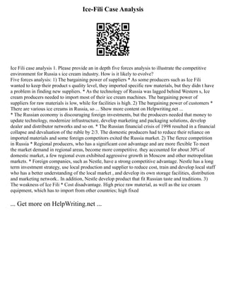 Ice-Fili Case Analysis
Ice Fili case analysis 1. Please provide an in depth five forces analysis to illustrate the competitive
environment for Russia s ice cream industry. How is it likely to evolve?
Five forces analysis: 1) The bargaining power of suppliers * As some producers such as Ice Fili
wanted to keep their product s quality level, they imported specific raw materials, but they didn t have
a problem in finding new suppliers. * As the technology of Russia was lagged behind Western s, Ice
cream producers needed to import most of their ice cream machines. The bargaining power of
suppliers for raw materials is low, while for facilities is high. 2) The bargaining power of customers *
There are various ice creams in Russia, so ... Show more content on Helpwriting.net ...
* The Russian economy is discouraging foreign investments, but the producers needed that money to
update technology, modernize infrastructure, develop marketing and packaging solutions, develop
dealer and distributor networks and so on. * The Russian financial crisis of 1998 resulted in a financial
collapse and devaluation of the ruble by 2/3. The domestic producers had to reduce their reliance on
imported materials and some foreign competitors exited the Russia market. 2) The fierce competition
in Russia * Regional producers, who has a significant cost advantage and are more flexible To meet
the market demand in regional areas, become more competitive. they accounted for about 30% of
domestic market, a few regional even exhibited aggressive growth in Moscow and other metropolitan
markets. * Foreign companies, such as Nestle, have a strong competitive advantage. Nestle has a long
term investment strategy, use local production and supplier to reduce cost, train and develop local staff
who has a better understanding of the local market , and develop its own storage facilities, distribution
and marketing network.. In addition, Nestle develop product that fit Russian taste and traditions. 3)
The weakness of Ice Fili * Cost disadvantage. High price raw material, as well as the ice cream
equipment, which has to import from other countries; high fixed
... Get more on HelpWriting.net ...
 