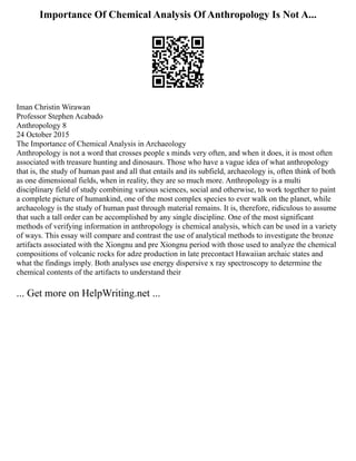 Importance Of Chemical Analysis Of Anthropology Is Not A...
Iman Christin Wirawan
Professor Stephen Acabado
Anthropology 8
24 October 2015
The Importance of Chemical Analysis in Archaeology
Anthropology is not a word that crosses people s minds very often, and when it does, it is most often
associated with treasure hunting and dinosaurs. Those who have a vague idea of what anthropology
that is, the study of human past and all that entails and its subfield, archaeology is, often think of both
as one dimensional fields, when in reality, they are so much more. Anthropology is a multi
disciplinary field of study combining various sciences, social and otherwise, to work together to paint
a complete picture of humankind, one of the most complex species to ever walk on the planet, while
archaeology is the study of human past through material remains. It is, therefore, ridiculous to assume
that such a tall order can be accomplished by any single discipline. One of the most significant
methods of verifying information in anthropology is chemical analysis, which can be used in a variety
of ways. This essay will compare and contrast the use of analytical methods to investigate the bronze
artifacts associated with the Xiongnu and pre Xiongnu period with those used to analyze the chemical
compositions of volcanic rocks for adze production in late precontact Hawaiian archaic states and
what the findings imply. Both analyses use energy dispersive x ray spectroscopy to determine the
chemical contents of the artifacts to understand their
... Get more on HelpWriting.net ...
 
