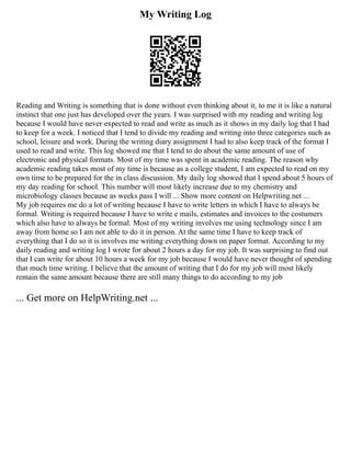 My Writing Log
Reading and Writing is something that is done without even thinking about it, to me it is like a natural
instinct that one just has developed over the years. I was surprised with my reading and writing log
because I would have never expected to read and write as much as it shows in my daily log that I had
to keep for a week. I noticed that I tend to divide my reading and writing into three categories such as
school, leisure and work. During the writing diary assignment I had to also keep track of the format I
used to read and write. This log showed me that I tend to do about the same amount of use of
electronic and physical formats. Most of my time was spent in academic reading. The reason why
academic reading takes most of my time is because as a college student, I am expected to read on my
own time to be prepared for the in class discussion. My daily log showed that I spend about 5 hours of
my day reading for school. This number will most likely increase due to my chemistry and
microbiology classes because as weeks pass I will ... Show more content on Helpwriting.net ...
My job requires me do a lot of writing because I have to write letters in which I have to always be
formal. Writing is required because I have to write e mails, estimates and invoices to the costumers
which also have to always be formal. Most of my writing involves me using technology since I am
away from home so I am not able to do it in person. At the same time I have to keep track of
everything that I do so it is involves me writing everything down on paper format. According to my
daily reading and writing log I wrote for about 2 hours a day for my job. It was surprising to find out
that I can write for about 10 hours a week for my job because I would have never thought of spending
that much time writing. I believe that the amount of writing that I do for my job will most likely
remain the same amount because there are still many things to do according to my job
... Get more on HelpWriting.net ...
 