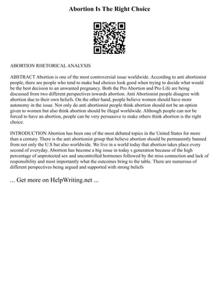 Abortion Is The Right Choice
ABORTION RHETORICAL ANALYSIS
ABSTRACT Abortion is one of the most controversial issue worldwide. According to anti abortionist
people, there are people who tend to make bad choices look good when trying to decide what would
be the best decision to an unwanted pregnancy. Both the Pro Abortion and Pro Life are being
discussed from two different perspectives towards abortion. Anti Abortionist people disagree with
abortion due to their own beliefs. On the other hand, people believe women should have more
autonomy in the issue. Not only do anti abortionist people think abortion should not be an option
given to women but also think abortion should be illegal worldwide. Although people can not be
forced to have an abortion, people can be very persuasive to make others think abortion is the right
choice.
INTRODUCTION Abortion has been one of the most debated topics in the United States for more
than a century. There is the anti abortionist group that believe abortion should be permanently banned
from not only the U.S but also worldwide. We live in a world today that abortion takes place every
second of everyday. Abortion has become a big issue in today s generation because of the high
percentage of unprotected sex and uncontrolled hormones followed by the miss connection and lack of
responsibility and most importantly what the outcomes bring to the table. There are numerous of
different perspectives being argued and supported with strong beliefs
... Get more on HelpWriting.net ...
 