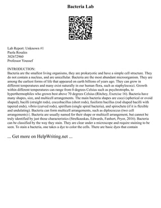 Bacteria Lab
Lab Report: Unknown #1
Paola Rosales
302672960
Professor Youssef
INTRODUCTION:
Bacteria are the smallest living organisms, they are prokaryotic and have a simple cell structure. They
do not contain a nucleus, and are unicellular. Bacteria are the most abundant microorganism. They are
among the earliest forms of life that appeared on earth billions of years ago. They can grow in
different temperatures and many exist naturally in our human flora, such as staphylococci. Growth
within different temperatures can range from 0 degrees Celsius such as psychrotrophs, to
hyperthermophiles who grown best above 70 degrees Celsius (Ritchey, Exercise 16). Bacteria have
many shapes, size, and multicell arrangements. The main bacteria shapes are cocci (spherical or ovoid
shaped), bacilli (straight rods), coccobacillus (short rods), fusiform bacillus (rod shaped bacilli with
tapered ends), vibrio (curved rods), spirillum (single spiral bacteria), and spirochete (if it is flexible
and undulating). Bacteria can form multicell arrangements, such as diplococcus (two cell
arrangements) (. Bacteria are usually named for their shape or multicell arrangement, but cannot be
truly identified by just those characteristics (Strelkauskas, Edwards, Fanhert, Pryor, 2016). Bacteria
can be classified by the way they stain. They are clear under a microscope and require staining to be
seen. To stain a bacteria, one takes a dye to color the cells. There are basic dyes that contain
... Get more on HelpWriting.net ...
 
